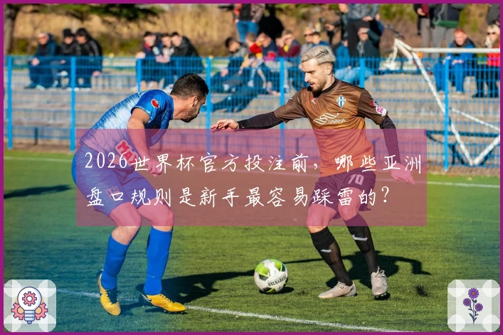 2026世界杯官方投注前，哪些亚洲盘口规则是新手最容易踩雷的？
