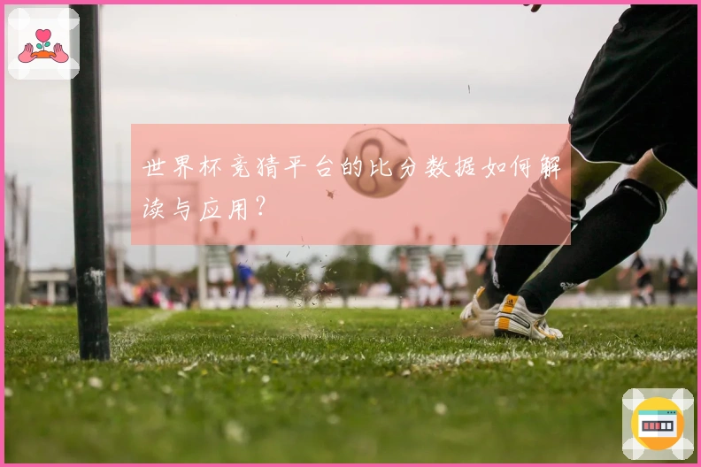 世界杯竞猜平台的比分数据如何解读与应用？
