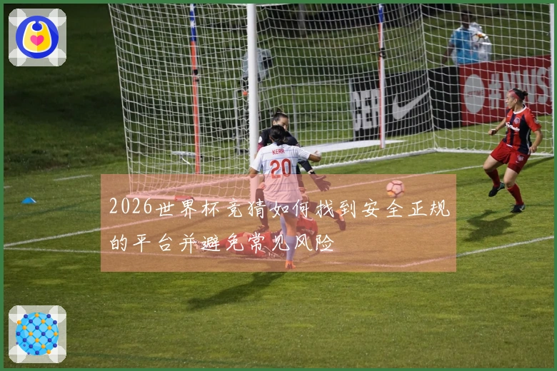 2026世界杯竞猜如何找到安全正规的平台并避免常见风险